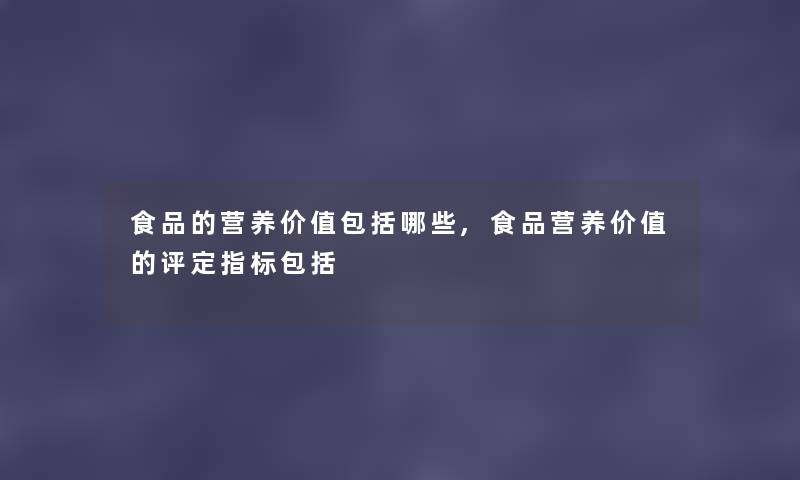 食品的营养价值包括哪些,食品营养价值的评定指标包括