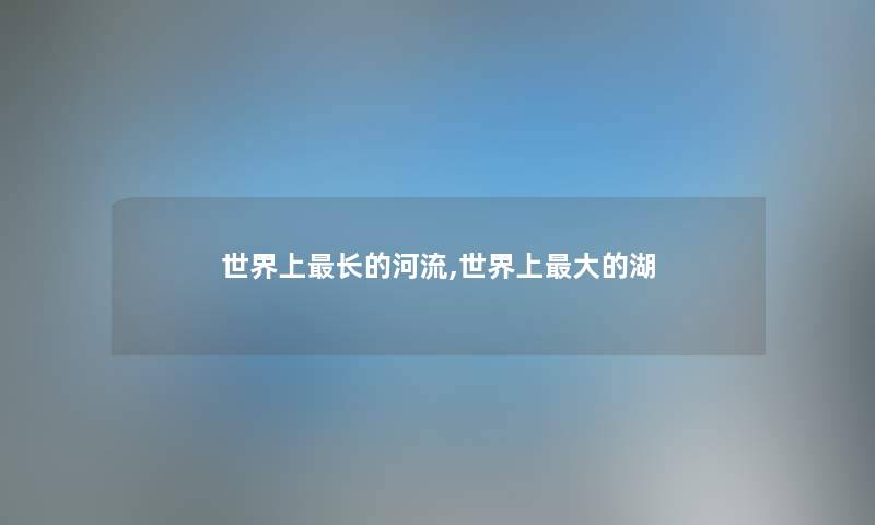 世界上长的河流,世界上大的湖