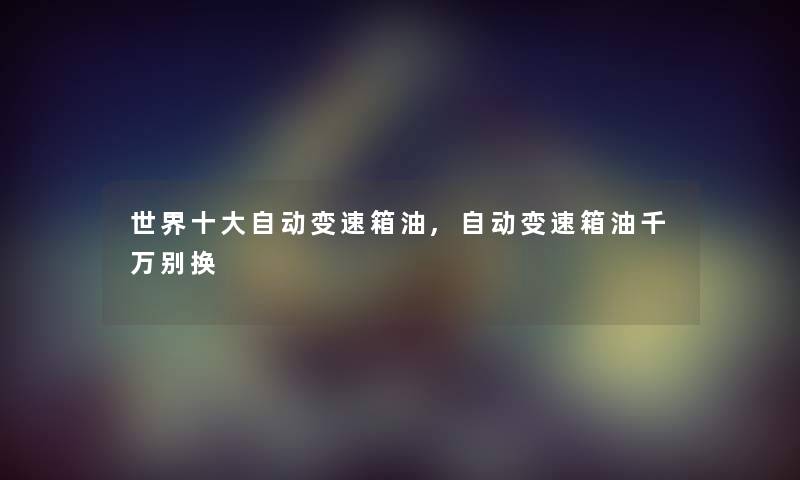 世界一些自动变速箱油,自动变速箱油千万别换 世界一些自动变速箱油,自动变速箱油千万别换