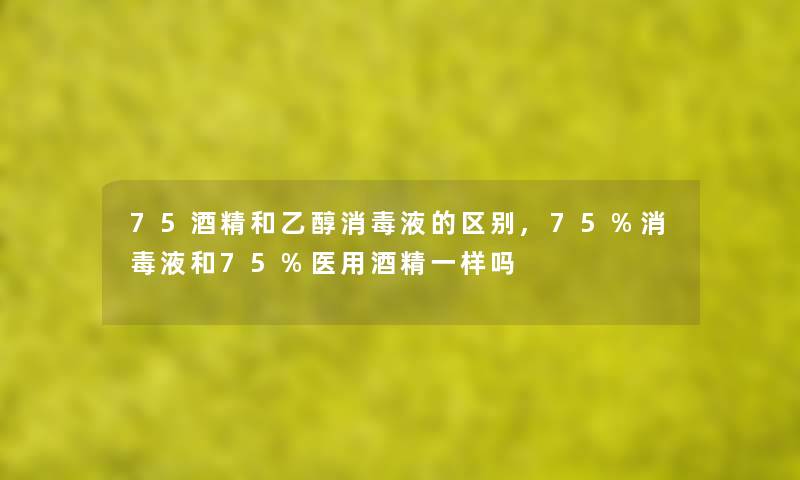 75酒精和乙醇消毒液的区别,75%消毒液和75%医用酒精一样吗