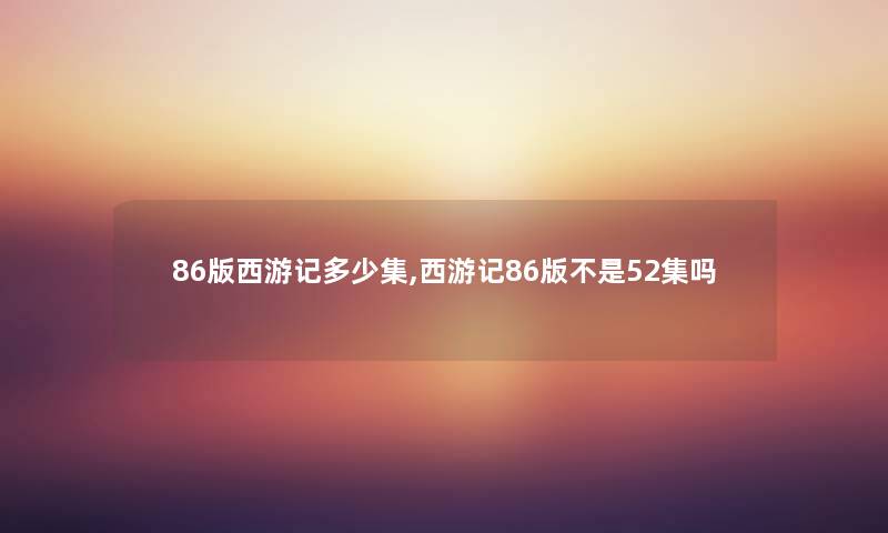 86版西游记多少集,西游记86版不是52集吗