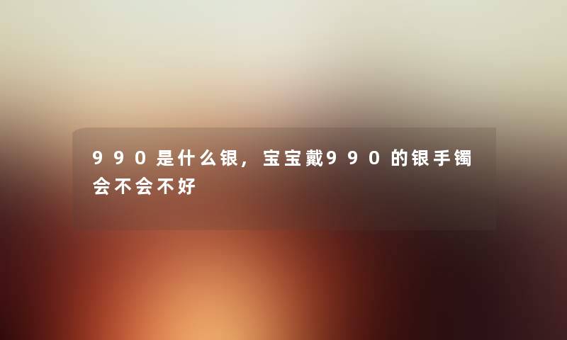 990是什么银,宝宝戴990的银手镯会不会不好 990是什么银,宝宝戴990的银手镯会不会不好