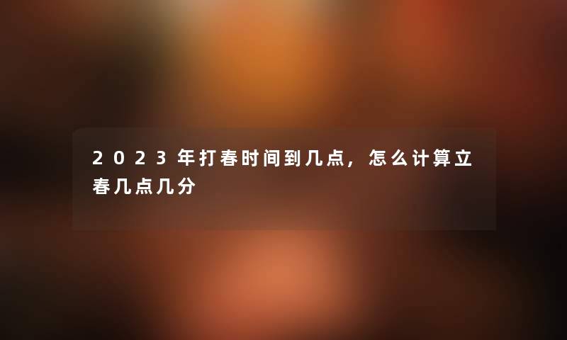 2023年打春时间到几点,怎么计算立春几点几分 2023年打春时间到几点,怎么计算立春几点几分