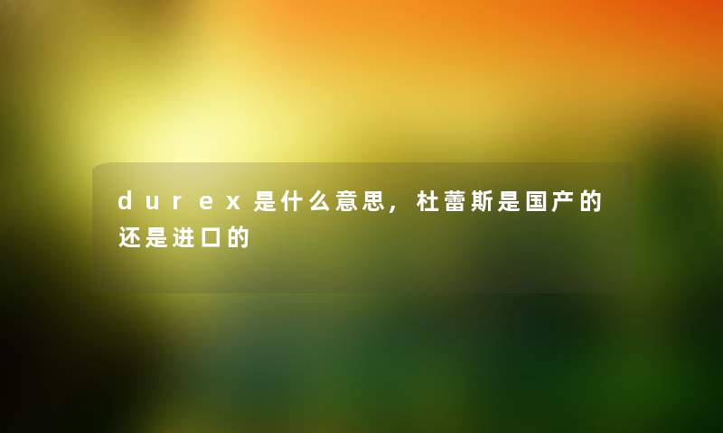 durex是什么意思,杜蕾斯是国产的还是进口的