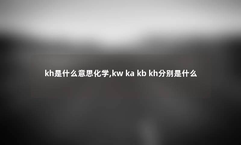 kh是什么意思化学,kw ka kb kh分别是什么 kh是什么意思化学,kw ka kb kh分别是什么
