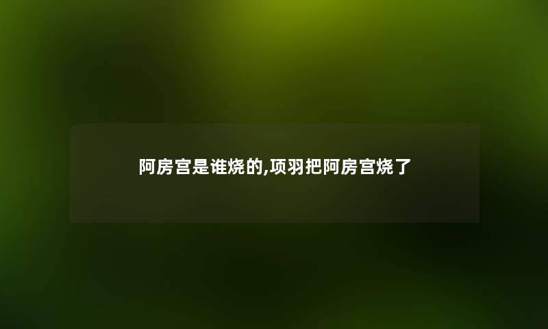 阿房宫是谁烧的,项羽把阿房宫烧了