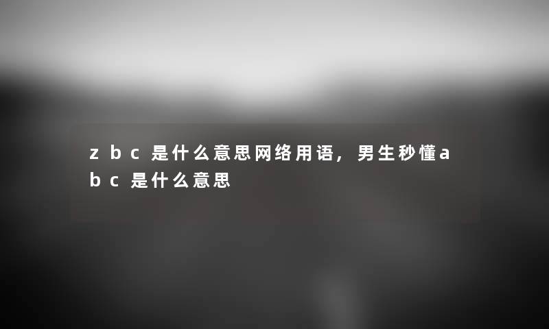 zbc是什么意思网络用语,男生秒懂abc是什么意思