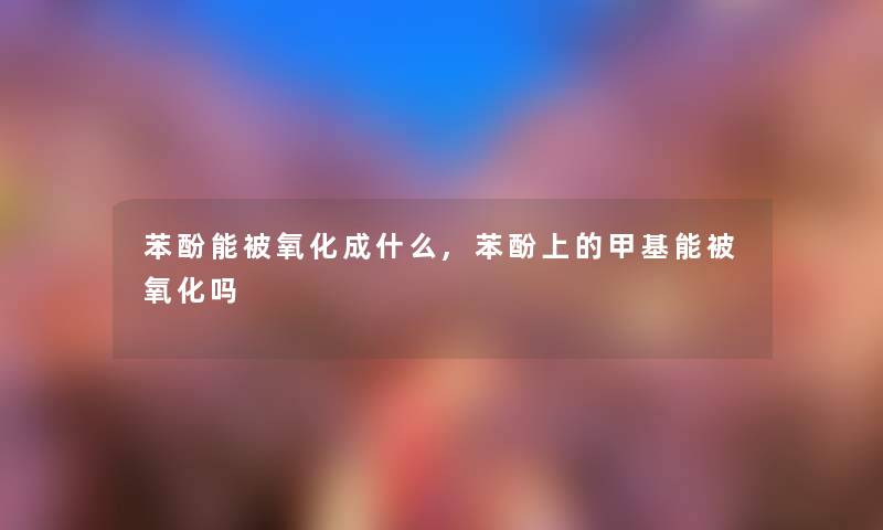 苯酚能被氧化成什么,苯酚上的甲基能被氧化吗