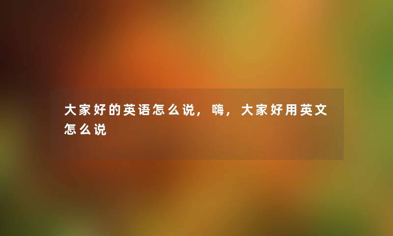 大家好的英语怎么说,嗨,大家好用英文怎么说