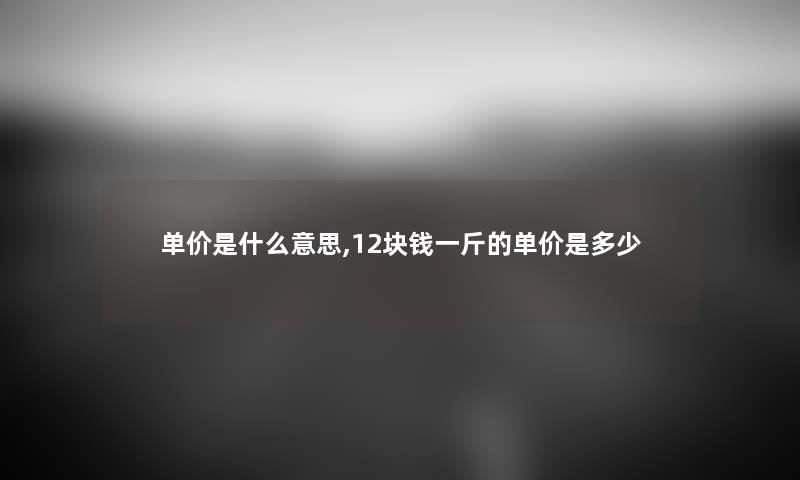 单价是什么意思,12块钱一斤的单价是多少