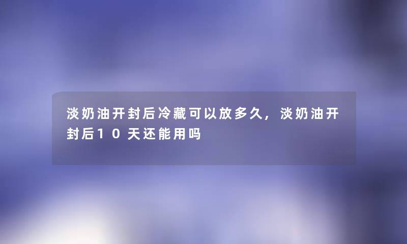 淡奶油开封后冷藏可以放多久,淡奶油开封后10天还能用吗