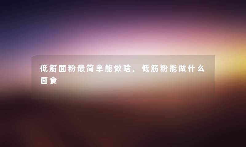 低筋面粉简单能做啥,低筋粉能做什么面食
