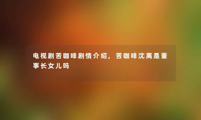 电视剧苦咖啡剧情介绍,苦咖啡沈离是董事长想象中哈女儿吗