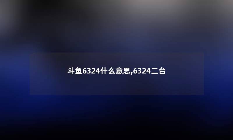 斗鱼6324什么意思,6324二台 斗鱼6324什么意思,6324二台