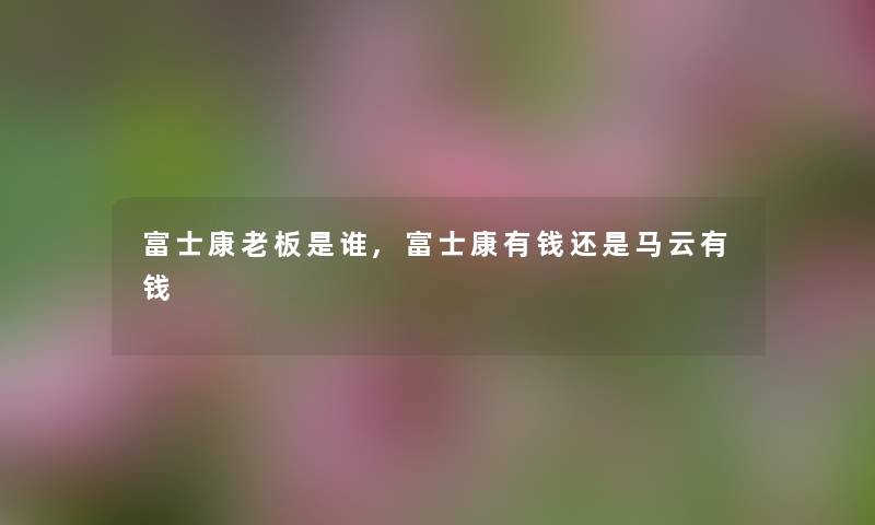 富士康老板是谁,富士康有钱还是马云有钱