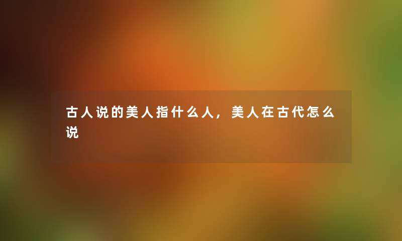 古人说的美人指什么人,美人在古代怎么说 古人说的美人指什么人,美人在古代怎么说