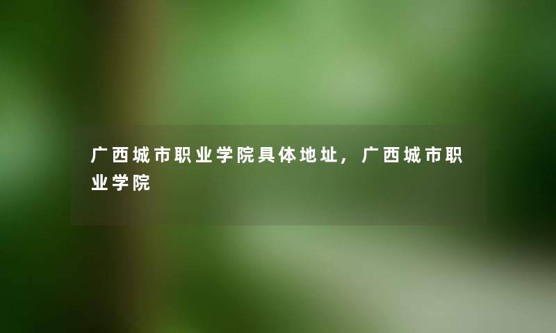 广西城市职业学院具体地址,广西城市职业学院