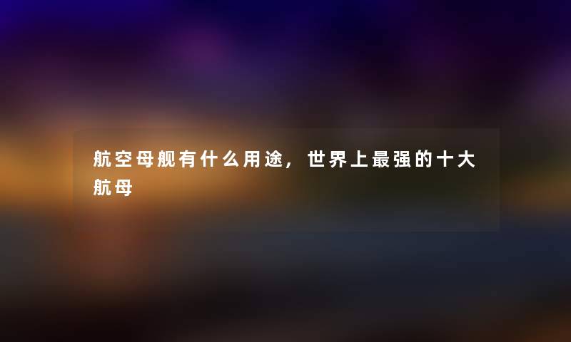 航空母舰有什么用途,世界上强的一些航母 航空母舰有什么用途,世界上强的一些航母