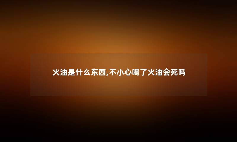火油是什么东西,不小心喝了火油会死吗