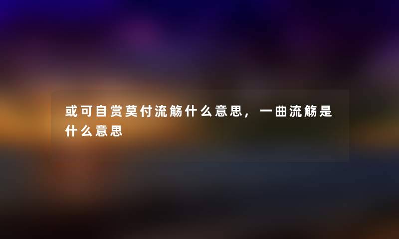 或可自赏莫付流觞什么意思,一曲流觞是什么意思