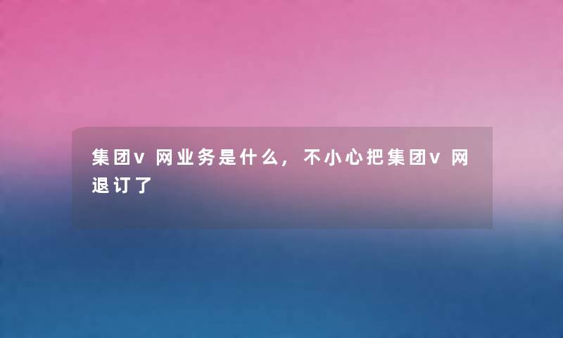 集团v网业务是什么,不小心把集团v网退订了