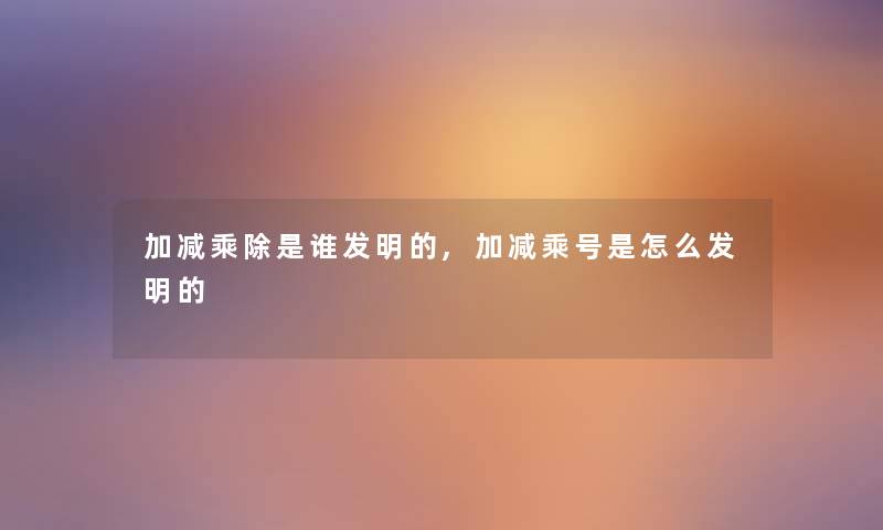 加减乘除是谁发明的,加减乘号是怎么发明的 加减乘除是谁发明的,加减乘号是怎么发明的