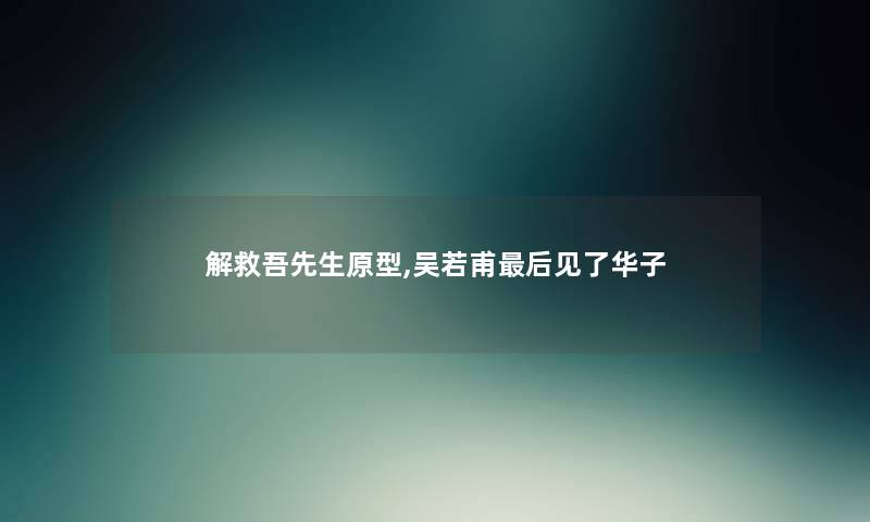 解救吾先生原型,吴若甫这里要说见了华子