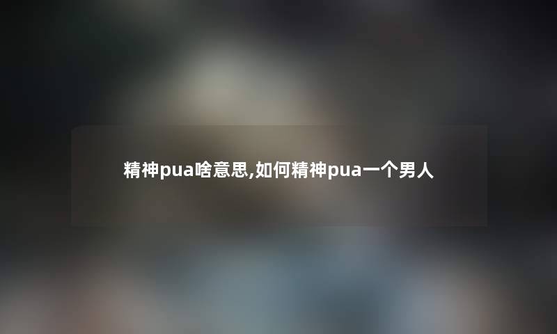 精神pua啥意思,如何精神pua一个男人