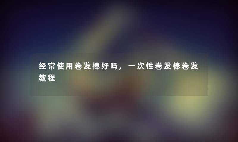 经常使用卷发棒好吗,一次性卷发棒卷发教程 经常使用卷发棒好吗,一次性卷发棒卷发教程