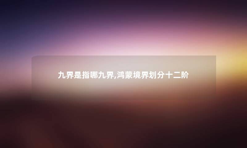 九界是指哪九界,鸿蒙境界划分十二阶 九界是指哪九界,鸿蒙境界划分十二阶