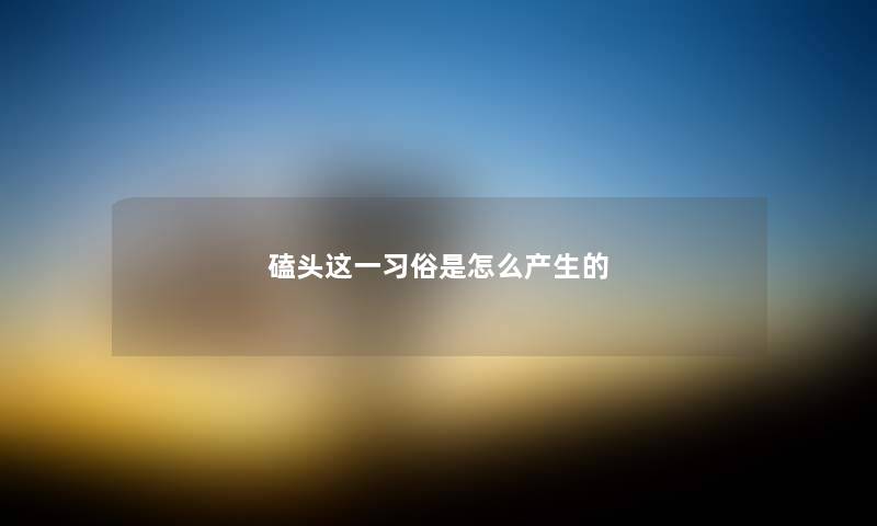 磕头这一习俗是怎么产生的 磕头这一习俗是怎么产生的