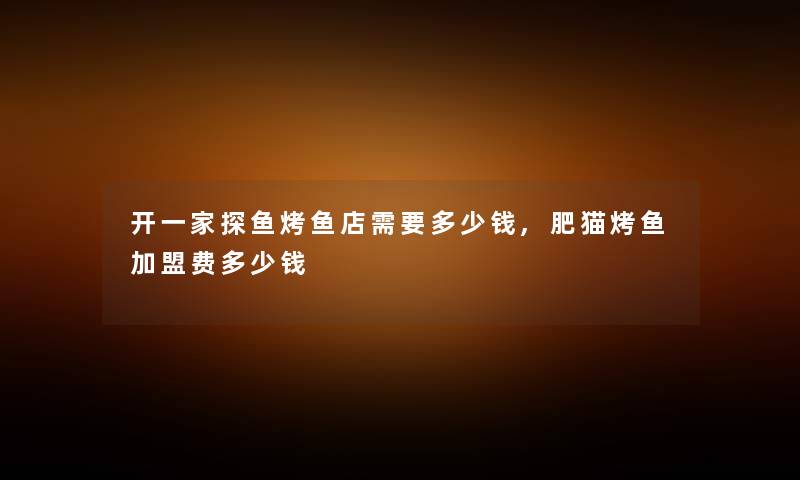 开一家探鱼烤鱼店需要多少钱,肥猫烤鱼加盟费多少钱 开一家探鱼烤鱼店需要多少钱,肥猫烤鱼加盟费多少钱