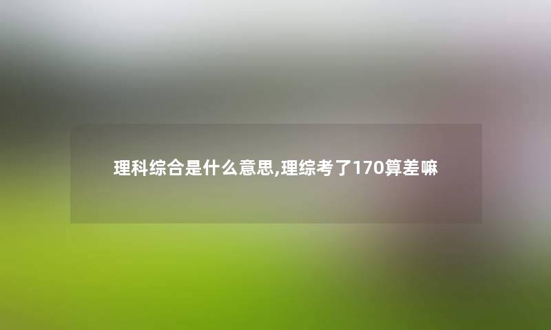 理科综合是什么意思,理综考了170算差嘛 理科综合是什么意思,理综考了170算差嘛