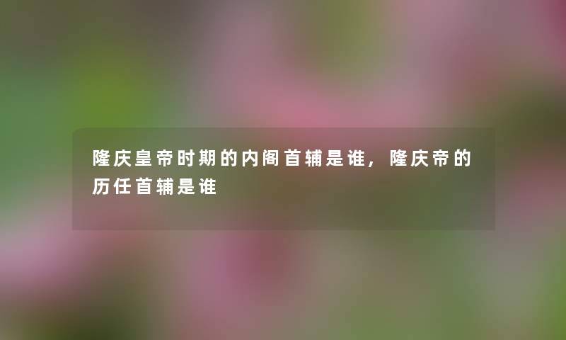 隆庆皇帝时期的内阁首辅是谁,隆庆帝的历任首辅是谁 隆庆皇帝时期的内阁首辅是谁,隆庆帝的历任首辅是谁