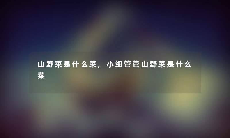 山野菜是什么菜,小细管管山野菜是什么菜 山野菜是什么菜,小细管管山野菜是什么菜