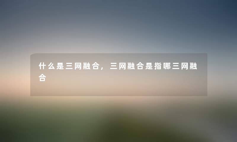 什么是三网融合,三网融合是指哪三网融合 什么是三网融合,三网融合是指哪三网融合
