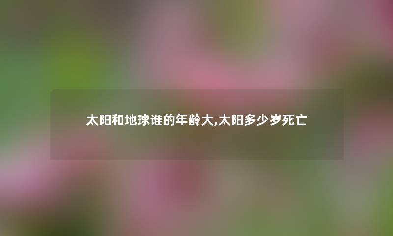 太阳和地球谁的年龄大,太阳多少岁 太阳和地球谁的年龄大,太阳多少岁