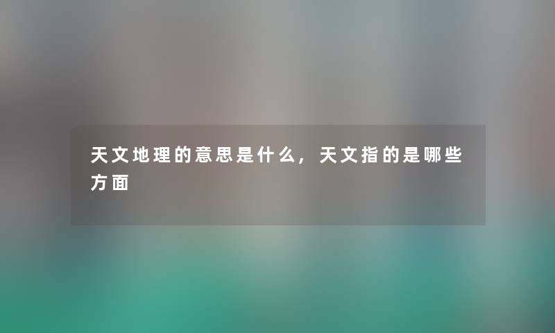 天文地理的意思是什么,天文指的是哪些方面 天文地理的意思是什么,天文指的是哪些方面
