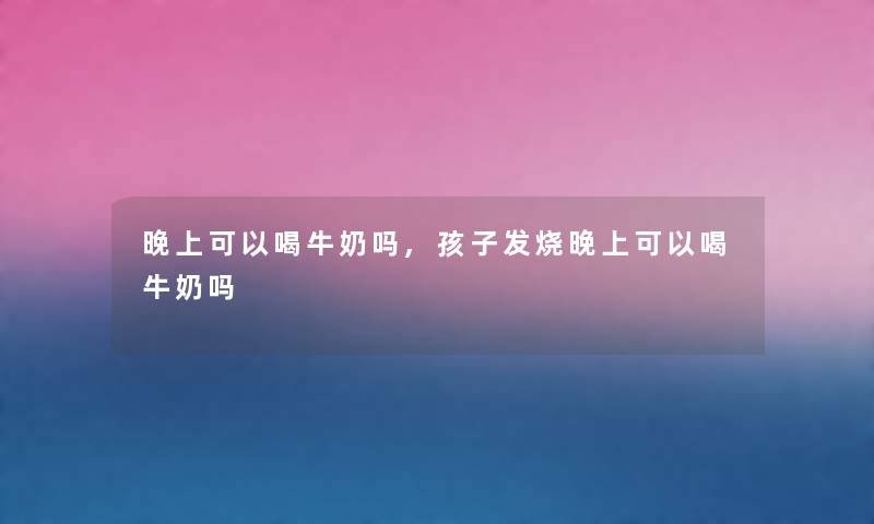 晚上可以喝牛奶吗,孩子发烧晚上可以喝牛奶吗 晚上可以喝牛奶吗,孩子发烧晚上可以喝牛奶吗