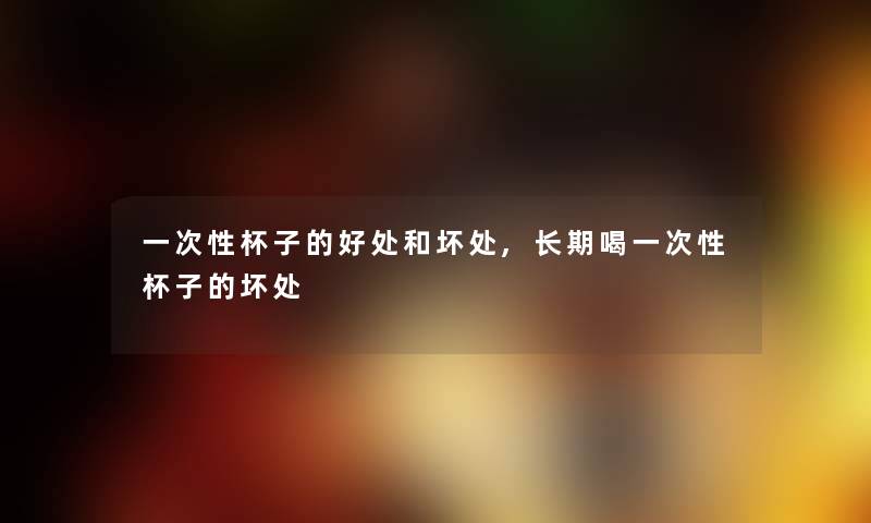 一次性杯子的好处和坏处,长期喝一次性杯子的坏处