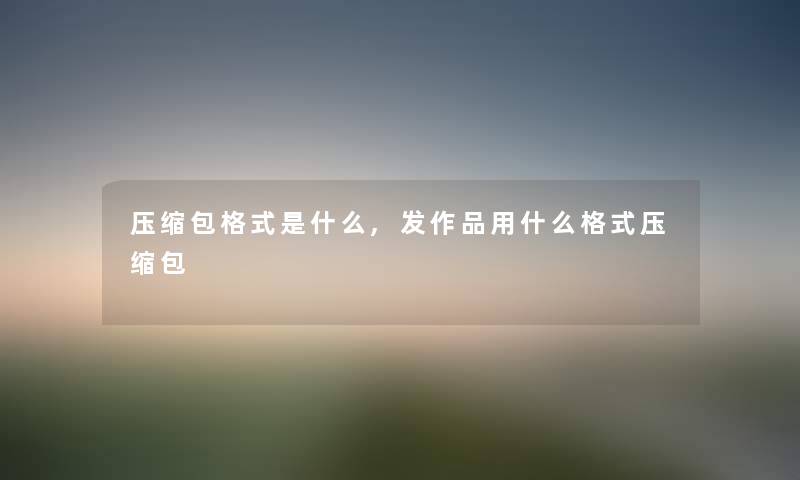 压缩包格式是什么,发作品用什么格式压缩包 压缩包格式是什么,发作品用什么格式压缩包
