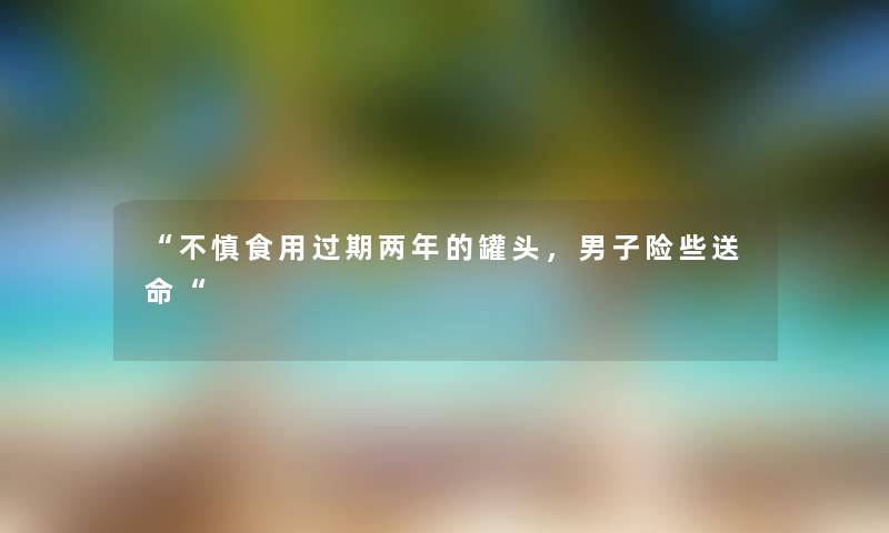 “不慎食用过期两年的罐头，男子险些送命“