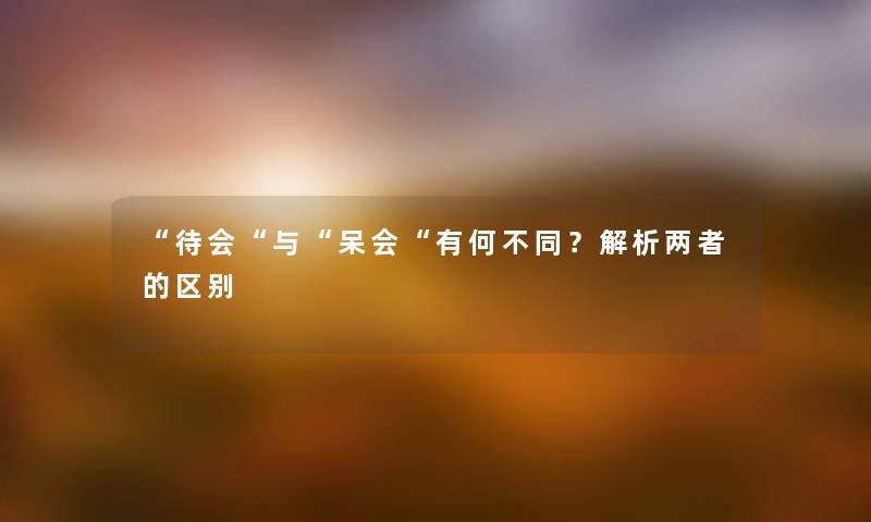 “待会“与“呆会“有何不同？解析两者的区别