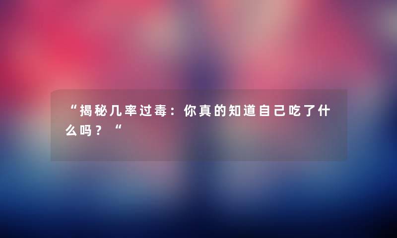 “揭秘几率过毒：你真的知道自己吃了什么吗？“