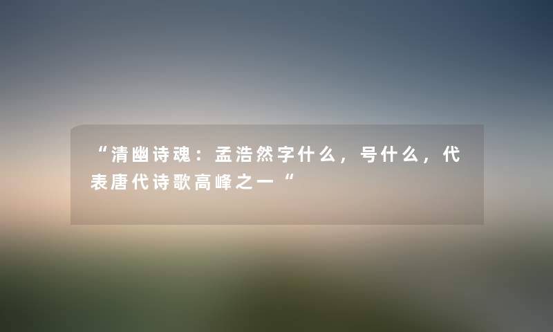 “清幽诗魂：孟浩然字什么，号什么，代表唐代诗歌高峰之一“