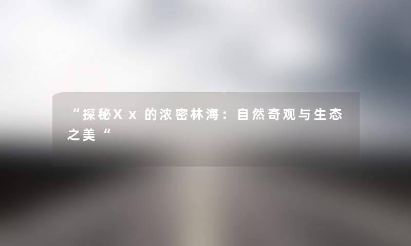“探秘Xx的浓密林海：自然奇观与生态之美“