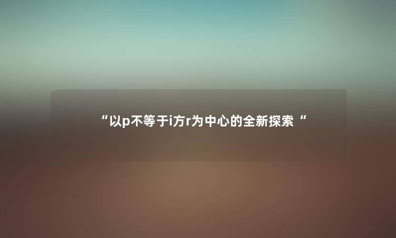 “以p不等于i方r为中心的全新探索“