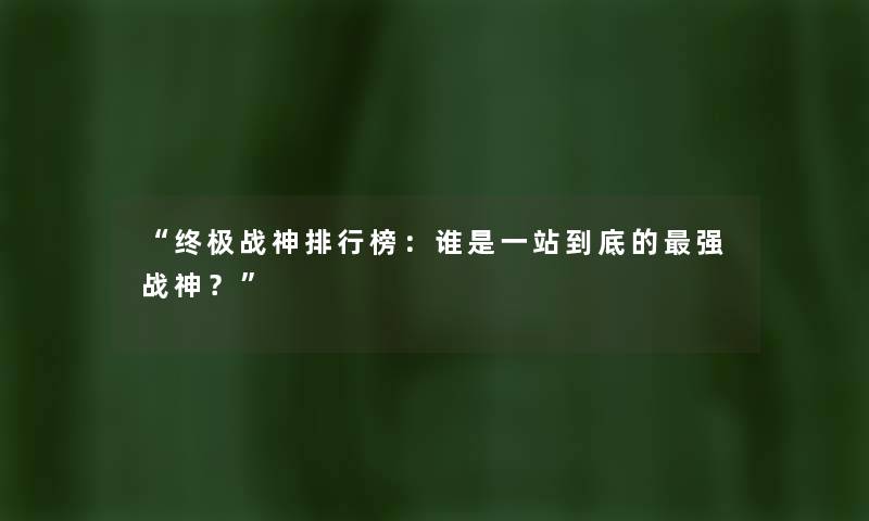 “终极战神整理榜：谁是一站到底的强战神？”