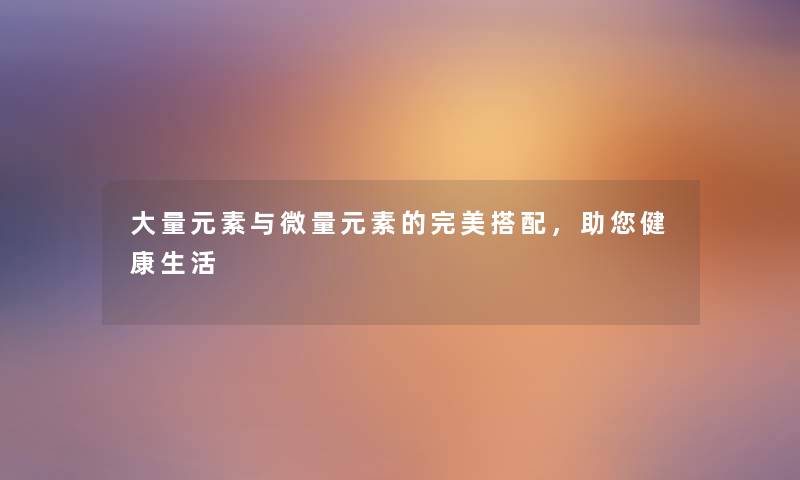 大量元素与微量元素的完美搭配，助你健康生活