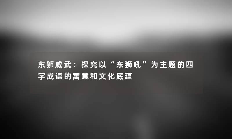 东狮威武：探究以“东狮吼”为主题的四字成语的寓意和文化底蕴